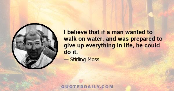 I believe that if a man wanted to walk on water, and was prepared to give up everything in life, he could do it.