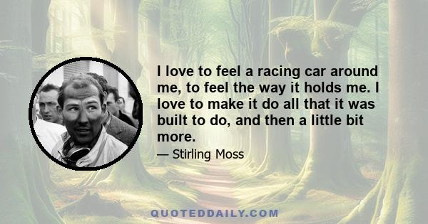 I love to feel a racing car around me, to feel the way it holds me. I love to make it do all that it was built to do, and then a little bit more.