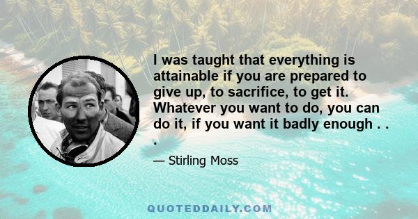 I was taught that everything is attainable if you are prepared to give up, to sacrifice, to get it. Whatever you want to do, you can do it, if you want it badly enough . . .