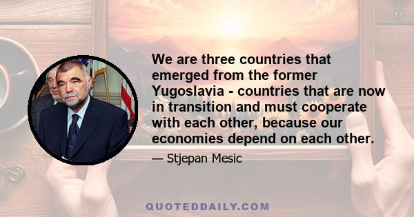 We are three countries that emerged from the former Yugoslavia - countries that are now in transition and must cooperate with each other, because our economies depend on each other.