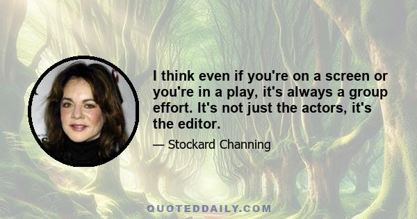 I think even if you're on a screen or you're in a play, it's always a group effort. It's not just the actors, it's the editor.
