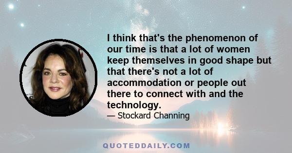 I think that's the phenomenon of our time is that a lot of women keep themselves in good shape but that there's not a lot of accommodation or people out there to connect with and the technology.