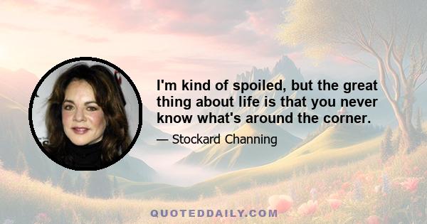 I'm kind of spoiled, but the great thing about life is that you never know what's around the corner.