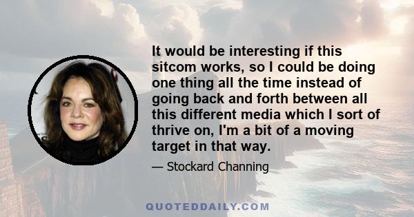 It would be interesting if this sitcom works, so I could be doing one thing all the time instead of going back and forth between all this different media which I sort of thrive on, I'm a bit of a moving target in that