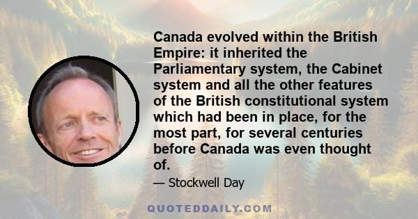 Canada evolved within the British Empire: it inherited the Parliamentary system, the Cabinet system and all the other features of the British constitutional system which had been in place, for the most part, for several 