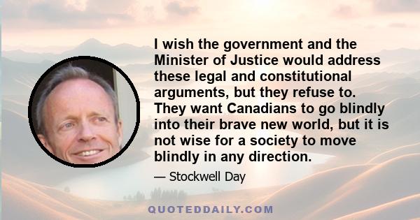 I wish the government and the Minister of Justice would address these legal and constitutional arguments, but they refuse to. They want Canadians to go blindly into their brave new world, but it is not wise for a