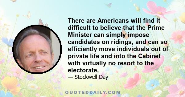 There are Americans will find it difficult to believe that the Prime Minister can simply impose candidates on ridings, and can so efficiently move individuals out of private life and into the Cabinet with virtually no