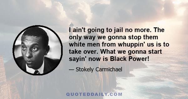 I ain't going to jail no more. The only way we gonna stop them white men from whuppin' us is to take over. What we gonna start sayin' now is Black Power!