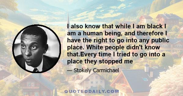 I also know that while I am black I am a human being, and therefore I have the right to go into any public place. White people didn't know that.Every time I tried to go into a place they stopped me