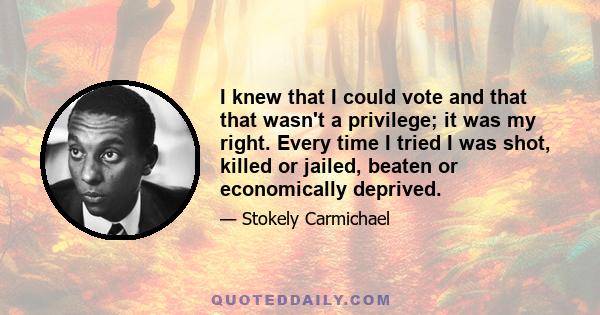 I knew that I could vote and that that wasn't a privilege; it was my right. Every time I tried I was shot, killed or jailed, beaten or economically deprived.