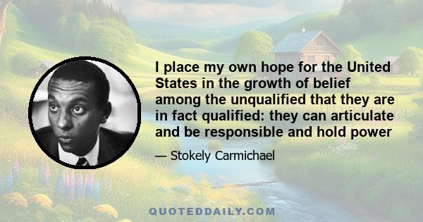 I place my own hope for the United States in the growth of belief among the unqualified that they are in fact qualified: they can articulate and be responsible and hold power