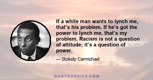 If a white man wants to lynch me, that’s his problem. If he’s got the power to lynch me, that’s my problem. Racism is not a question of attitude; it’s a question of power.