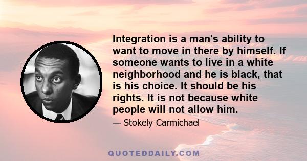 Integration is a man's ability to want to move in there by himself. If someone wants to live in a white neighborhood and he is black, that is his choice. It should be his rights. It is not because white people will not