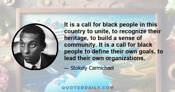 It is a call for black people in this country to unite, to recognize their heritage, to build a sense of community. It is a call for black people to define their own goals, to lead their own organizations.