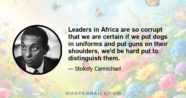 Leaders in Africa are so corrupt that we are certain if we put dogs in uniforms and put guns on their shoulders, we'd be hard put to distinguish them.