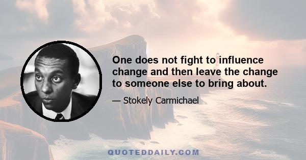 One does not fight to influence change and then leave the change to someone else to bring about.