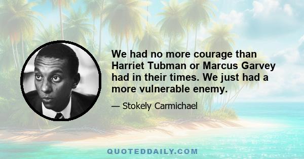 We had no more courage than Harriet Tubman or Marcus Garvey had in their times. We just had a more vulnerable enemy.