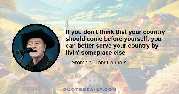 If you don't think that your country should come before yourself, you can better serve your country by livin' someplace else.