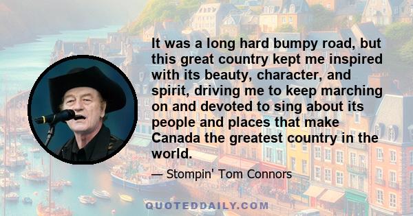 It was a long hard bumpy road, but this great country kept me inspired with its beauty, character, and spirit, driving me to keep marching on and devoted to sing about its people and places that make Canada the greatest 