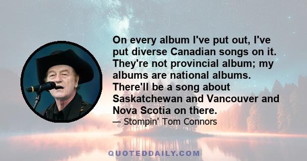 On every album I've put out, I've put diverse Canadian songs on it. They're not provincial album; my albums are national albums. There'll be a song about Saskatchewan and Vancouver and Nova Scotia on there.