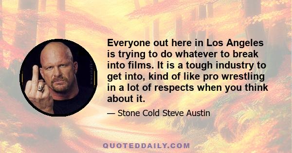 Everyone out here in Los Angeles is trying to do whatever to break into films. It is a tough industry to get into, kind of like pro wrestling in a lot of respects when you think about it.