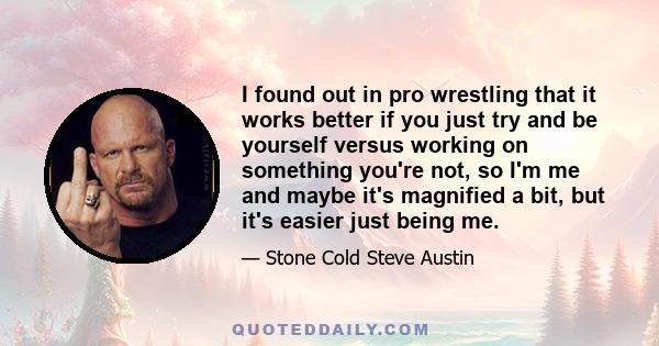 I found out in pro wrestling that it works better if you just try and be yourself versus working on something you're not, so I'm me and maybe it's magnified a bit, but it's easier just being me.