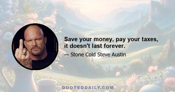 Save your money, pay your taxes, it doesn't last forever.