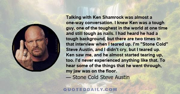 Talking with Ken Shamrock was almost a one-way conversation. I knew Ken was a tough guy, one of the toughest in the world at one time and still tough as nails. I had heard he had a tough background, but there are two