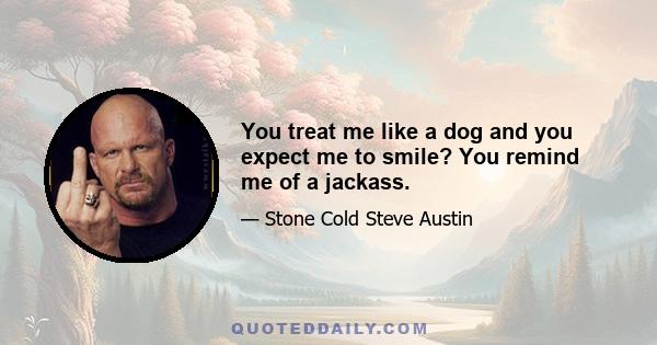 You treat me like a dog and you expect me to smile? You remind me of a jackass.