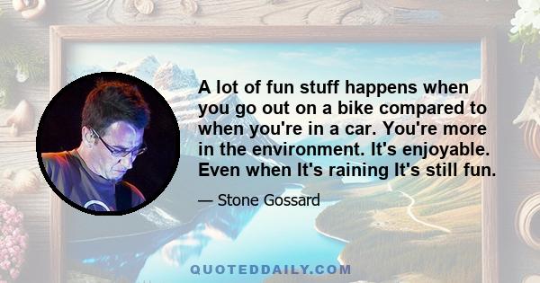 A lot of fun stuff happens when you go out on a bike compared to when you're in a car. You're more in the environment. It's enjoyable. Even when It's raining It's still fun.