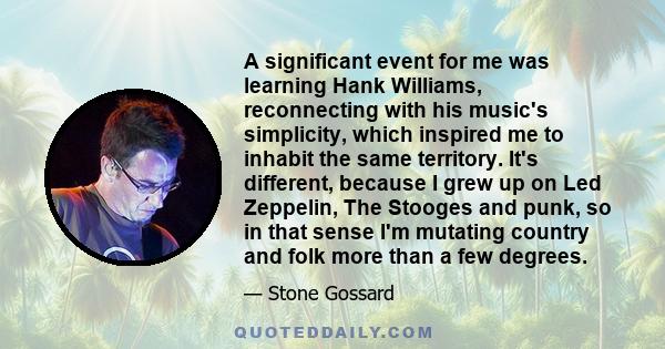 A significant event for me was learning Hank Williams, reconnecting with his music's simplicity, which inspired me to inhabit the same territory. It's different, because I grew up on Led Zeppelin, The Stooges and punk,