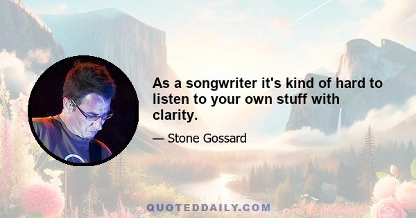 As a songwriter it's kind of hard to listen to your own stuff with clarity.