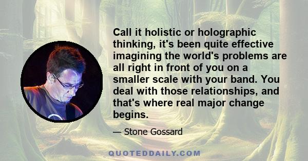 Call it holistic or holographic thinking, it's been quite effective imagining the world's problems are all right in front of you on a smaller scale with your band. You deal with those relationships, and that's where