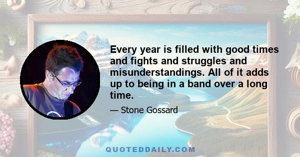 Every year is filled with good times and fights and struggles and misunderstandings. All of it adds up to being in a band over a long time.