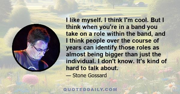 I like myself. I think I'm cool. But I think when you're in a band you take on a role within the band, and I think people over the course of years can identify those roles as almost being bigger than just the