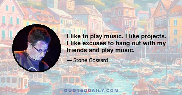 I like to play music. I like projects. I like excuses to hang out with my friends and play music.