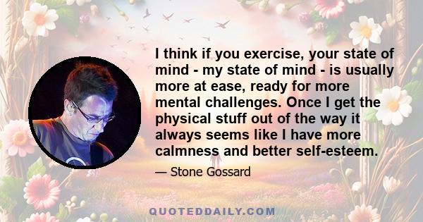 I think if you exercise, your state of mind - my state of mind - is usually more at ease, ready for more mental challenges. Once I get the physical stuff out of the way it always seems like I have more calmness and