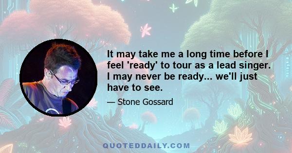 It may take me a long time before I feel 'ready' to tour as a lead singer. I may never be ready... we'll just have to see.