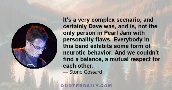 It's a very complex scenario, and certainly Dave was, and is, not the only person in Pearl Jam with personality flaws. Everybody in this band exhibits some form of neurotic behavior. And we couldn't find a balance, a