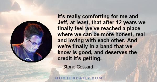 It's really comforting for me and Jeff, at least, that after 12 years we finally feel we've reached a place where we can be more honest, real and loving with each other. And we're finally in a band that we know is good, 