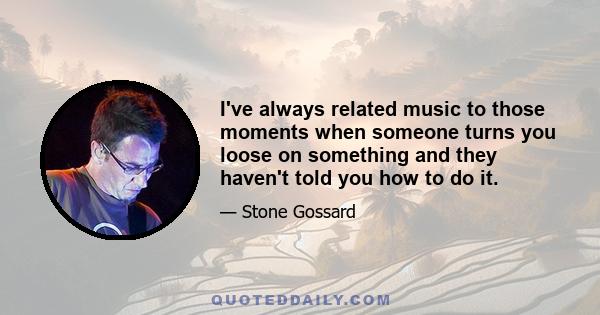 I've always related music to those moments when someone turns you loose on something and they haven't told you how to do it.