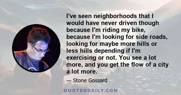 I've seen neighborhoods that I would have never driven though because I'm riding my bike, because I'm looking for side roads, looking for maybe more hills or less hills depending if I'm exercising or not. You see a lot