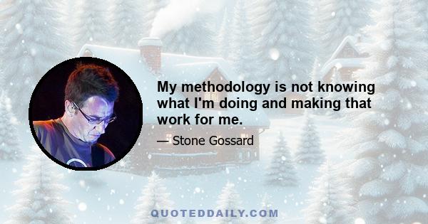 My methodology is not knowing what I'm doing and making that work for me.