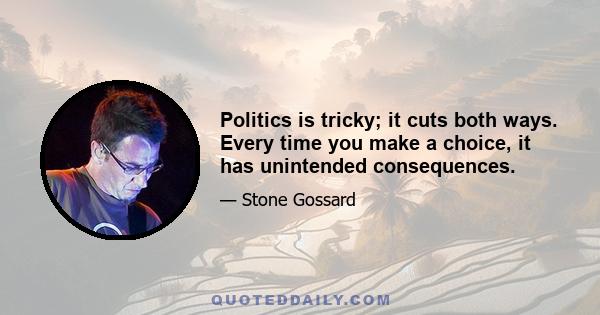 Politics is tricky; it cuts both ways. Every time you make a choice, it has unintended consequences.