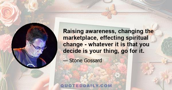 Raising awareness, changing the marketplace, effecting spiritual change - whatever it is that you decide is your thing, go for it.