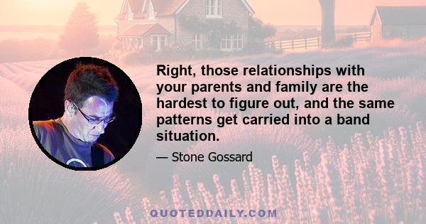 Right, those relationships with your parents and family are the hardest to figure out, and the same patterns get carried into a band situation.