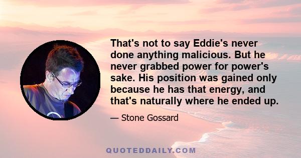 That's not to say Eddie's never done anything malicious. But he never grabbed power for power's sake. His position was gained only because he has that energy, and that's naturally where he ended up.