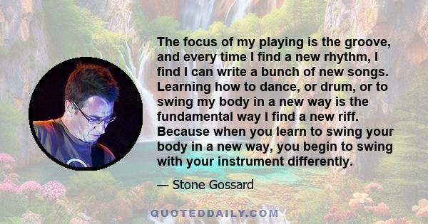 The focus of my playing is the groove, and every time I find a new rhythm, I find I can write a bunch of new songs. Learning how to dance, or drum, or to swing my body in a new way is the fundamental way I find a new