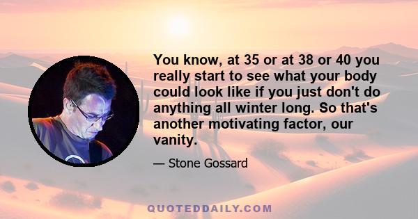 You know, at 35 or at 38 or 40 you really start to see what your body could look like if you just don't do anything all winter long. So that's another motivating factor, our vanity.