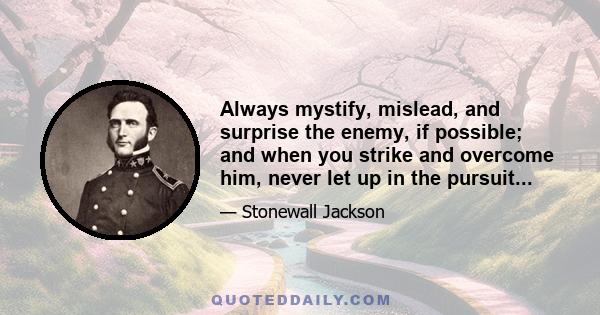 Always mystify, mislead, and surprise the enemy, if possible; and when you strike and overcome him, never let up in the pursuit so long as your men have strength to follow; for an army routed, if hotly pursued, becomes